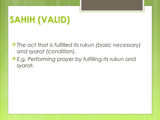 SAHIH (VALID)
 The act that is fulfilled its rukun (basic necessary)
and syarat (condition).
 E.g. Performing prayer by fulfilling its rukun and
syarat.
 