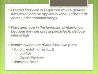 Qawaid fiqhiyyah or Legal maxims are general
rules which can be applied in various cases that
come under common rulings.
 Plays great role in the formation of Islamic law
because they are uses as principles to deduce
rules of fiqh
 Islamic law can be divided into two parts:
 Fundamental matters (Usul)
1. Usul Fiqh
2. Qawaid Fiqhiyyah
 Branches (Furu’)
 