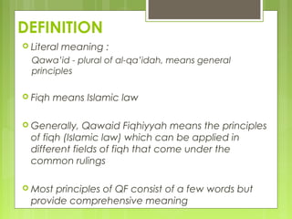 DEFINITION
 Literal meaning :
Qawa’id - plural of al-qa’idah, means general
principles
 Fiqh means Islamic law
 Generally, Qawaid Fiqhiyyah means the principles
of fiqh (Islamic law) which can be applied in
different fields of fiqh that come under the
common rulings
 Most principles of QF consist of a few words but
provide comprehensive meaning
 