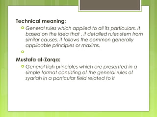 Technical meaning:
 General rules which applied to all its particulars. It
based on the idea that , if detailed rules stem from
similar causes, it follows the common generally
applicable principles or maxims.
  
Mustafa al-Zarqa:
 General fiqh principles which are presented in a
simple format consisting of the general rules of
syariah in a particular field related to it
 