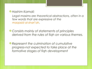  Hashim Kamali:
Legal maxims are theoretical abstractions, often in a
few words that are expressive of the
maqasid al-shari’ah.
 Consists mainly of statements of principles
derived from the rules of fiqh on various themes.
 Represent the culmination of cumulative
progress-not expected to take place at the
formative stages of fiqh development
 