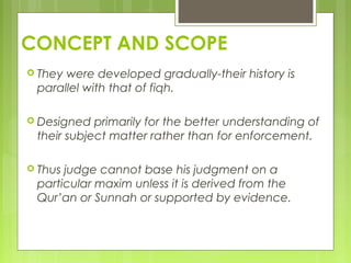 CONCEPT AND SCOPE
 They were developed gradually-their history is
parallel with that of fiqh.
 Designed primarily for the better understanding of
their subject matter rather than for enforcement.
 Thus judge cannot base his judgment on a
particular maxim unless it is derived from the
Qur’an or Sunnah or supported by evidence.
 