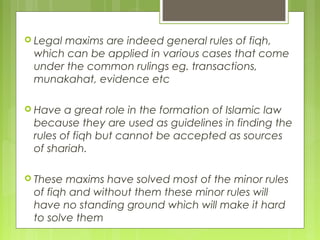  Legal maxims are indeed general rules of fiqh,
which can be applied in various cases that come
under the common rulings eg. transactions,
munakahat, evidence etc
 Have a great role in the formation of Islamic law
because they are used as guidelines in finding the
rules of fiqh but cannot be accepted as sources
of shariah.
 These maxims have solved most of the minor rules
of fiqh and without them these minor rules will
have no standing ground which will make it hard
to solve them
 