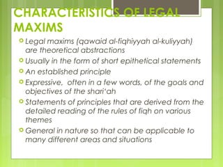 CHARACTERISTICS OF LEGAL
MAXIMS
 Legal maxims (qawaid al-fiqhiyyah al-kuliyyah)
are theoretical abstractions
 Usually in the form of short epithetical statements
 An established principle
 Expressive, often in a few words, of the goals and
objectives of the shari‘ah
 Statements of principles that are derived from the
detailed reading of the rules of fiqh on various
themes
 General in nature so that can be applicable to
many different areas and situations
 