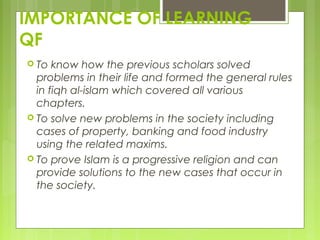 IMPORTANCE OF LEARNING
QF
 To know how the previous scholars solved
problems in their life and formed the general rules
in fiqh al-islam which covered all various
chapters.
 To solve new problems in the society including
cases of property, banking and food industry
using the related maxims.
 To prove Islam is a progressive religion and can
provide solutions to the new cases that occur in
the society.
 