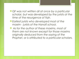  QF was not written all at once by a particular
scholar, but was developed by the jurists at the
time of the resurgence of fiqh.
 Earliest jurists who developed most of the
maxim - jurists of the Hanafi school.
 As for the author of these maxims, most of
them are not known except for those maxims
originally deduced from the saying of the
Prophet, or is attributed to a particular scholars.
 