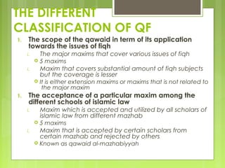 THE DIFFERENT
CLASSIFICATION OF QF
1. The scope of the qawaid in term of its application
towards the issues of fiqh
i. The major maxims that cover various issues of fiqh
 5 maxims
i. Maxim that covers substantial amount of fiqh subjects
but the coverage is lesser
 It is either extension maxims or maxims that is not related to
the major maxim
1. The acceptance of a particular maxim among the
different schools of islamic law
i. Maxim which is accepted and utilized by all scholars of
islamic law from different mazhab
 5 maxims
i. Maxim that is accepted by certain scholars from
certain mazhab and rejected by others
 Known as qawaid al-mazhabiyyah
 