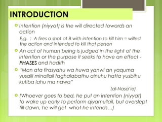 INTRODUCTION
 Intention (niyyat) is the will directed towards an
action
E.g. : A fires a shot at B with intention to kill him = willed
the action and intended to kill that person
 An act of human being is judged in the light of the
intention or the purpose it seeks to have an effect -
PHASESPHASES and hadith
 “Man ata firasyahu wa huwa yanwi an yaquma
yusalli minallail faghalabathu ainuhu hatta yusbihu
kutiba lahu ma nawa”
(al-Nasa’ie)
 (Whoever goes to bed, he put an intention (niyyat)
to wake up early to perform qiyamullail, but overslept
till dawn, he will get what he intends…)
 