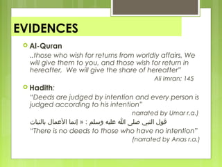 EVIDENCES
 Al-Quran
..those who wish for returns from worldly affairs, We
will give them to you, and those wish for return in
hereafter, We will give the share of hereafter”
Ali Imran: 145
 Hadith:
“Deeds are judged by intention and every person is
judged according to his intention”
narrated by Umar r.a.)
‫بالنيات‬ ‫المعمال‬ ‫إنما‬ » : ‫وسلم‬ ‫معليه‬ ‫ا‬ ‫صلى‬ ‫النبي‬ ‫قول‬
“There is no deeds to those who have no intention”
(narrated by Anas r.a.)
 