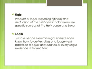  Fiqh:
Product of legal reasoning (ijtihad) and
deduction of the jurist and scholars from the
specific sources of the Holy quran and Sunah
 Faqih
Jurist; a person expert in legal sciences and
know how to derive ruling and judgement
based on a detail and analysis of every single
evidence in Islamic Law.
 