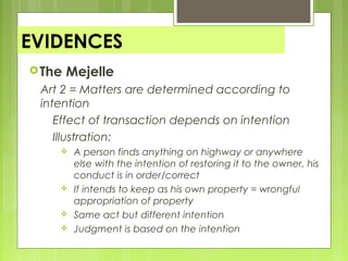 EVIDENCES
The Mejelle
Art 2 = Matters are determined according to
intention
Effect of transaction depends on intention
Illustration:
 A person finds anything on highway or anywhere
else with the intention of restoring it to the owner, his
conduct is in order/correct
 If intends to keep as his own property = wrongful
appropriation of property
 Same act but different intention
 Judgment is based on the intention
 