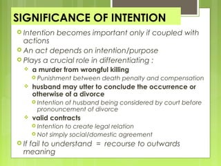 SIGNIFICANCE OF INTENTION
 Intention becomes important only if coupled with
actions
 An act depends on intention/purpose
 Plays a crucial role in differentiating :
 a murder from wrongful killing
 Punishment between death penalty and compensation
 husband may utter to conclude the occurrence or
otherwise of a divorce
 Intention of husband being considered by court before
pronouncement of divorce
 valid contracts
 Intention to create legal relation
 Not simply social/domestic agreement
 If fail to understand = recourse to outwards
meaning
 