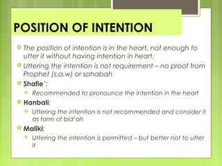 POSITION OF INTENTION
 The position of intention is in the heart, not enough to
utter it without having intention in heart.
 Uttering the intention is not requirement – no proof from
Prophet (s.a.w) or sahabah
 Shafie’:
 Recommended to pronounce the intention in the heart
 Hanbali:
 Uttering the intention is not recommended and consider it
as form of bid’ah
 Maliki:
 Uttering the intention is permitted – but better not to utter
it
 