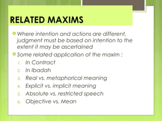 RELATED MAXIMS
 Where intention and actions are different,
judgment must be based on intention to the
extent it may be ascertained
 Some related application of the maxim :
1. In Contract
2. In Ibadah
3. Real vs. metaphorical meaning
4. Explicit vs. implicit meaning
5. Absolute vs. restricted speech
6. Objective vs. Mean
 