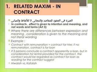 1. RELATED MAXIM - IN
CONTRACT
 ‫والمباني‬ ‫لللفاظ‬ ‫ل‬ ‫والمعاني‬ ‫للمقاصد‬ ‫العقود‬ ‫في‬ ‫العبرة‬
 In contracts , effect is given to intention and meaning, and
not words and forms (Art 3)
 Where there are differences between expression and
meaning , consideration is given to the meaning and
not literal wording
 Example :
 Contract with remuneration = contract for hire; if no
remuneration, contract is for loan
 If 2 persons conclude a contract apparently a loan, but in
consideration for rental provided for the contract, the
contract would be regarded as contract for loan as
wording for the contract suggest
 Hiwalah vs. Kafalah
 