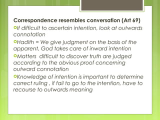 Correspondence resembles conversation (Art 69)
If difficult to ascertain intention, look at outwards
connotation
Hadith = We give judgment on the basis of the
apparent, God takes care of inward intention
Matters difficult to discover truth are judged
according to the obvious proof concerning
outward connotation
Knowledge of intention is important to determine
correct ruling , if fail to go to the intention, have to
recourse to outwards meaning
 