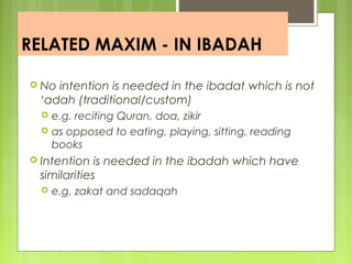 RELATED MAXIM - IN IBADAH
 No intention is needed in the ibadat which is not
‘adah (traditional/custom)
 e.g. reciting Quran, doa, zikir
 as opposed to eating, playing, sitting, reading
books
 Intention is needed in the ibadah which have
similarities
 e.g. zakat and sadaqah
 