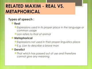 RELATED MAXIM - REAL VS.
METAPHORICAL
Types of speech :
 Real
 Expressions used in its proper place in the language or
common usage
 Lion refers to that of animal
 Metaphorical
 Expressions not used in their proper linguistics place
 E.g. Lion to describe a brave man
 Derelict
 That which has passed out of use and therefore
cannot give any meaning
 
