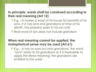 In principle, words shall be construed according to
their real meaning (Art 12)
 E.g. : A makes a waqf of his house for benefits of his
sons. If A has sons and grandsons at time of his
death, the property goes to his son only
 Real word of son does not include grandson
When real meaning cannot be applied, the
metaphorical sense may be used (Art 61)
 E.g. : A has no sons but only grandsons, the word
“sons” refers to his grandsons as it is impossible to
apply the literal meaning; the grandsons are
entitled to the waqf
 