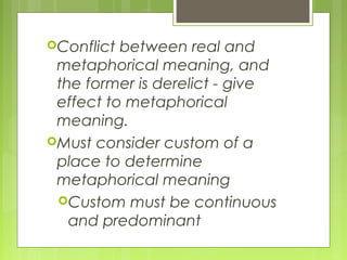 Conflict between real and
metaphorical meaning, and
the former is derelict - give
effect to metaphorical
meaning.
Must consider custom of a
place to determine
metaphorical meaning
Custom must be continuous
and predominant
 