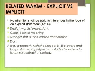 RELATED MAXIM - EXPLICIT VS
IMPLICIT
 No attention shall be paid to inferences in the face of
an explicit statement (Art 13)
 Explicit words/expressions
 Clear, definite meaning
 Stronger status than implied connotation
 E.g. :
A leaves property with shopkeeper B , B is aware and
keeps silent = property in his custody - B declines to
keep, no contract of custody
 
