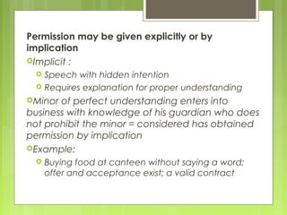 Permission may be given explicitly or by
implication
Implicit :
 Speech with hidden intention
 Requires explanation for proper understanding
Minor of perfect understanding enters into
business with knowledge of his guardian who does
not prohibit the minor = considered has obtained
permission by implication
Example:
 Buying food at canteen without saying a word;
offer and acceptance exist; a valid contract
 