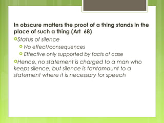 In obscure matters the proof of a thing stands in the
place of such a thing (Art 68)
Status of silence
 No effect/consequences
 Effective only supported by facts of case
Hence, no statement is charged to a man who
keeps silence, but silence is tantamount to a
statement where it is necessary for speech
 