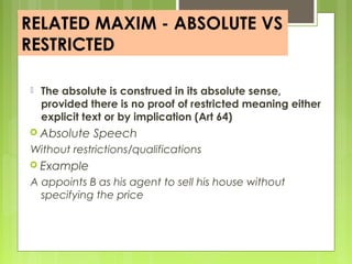 RELATED MAXIM - ABSOLUTE VS
RESTRICTED
 The absolute is construed in its absolute sense,
provided there is no proof of restricted meaning either
explicit text or by implication (Art 64)
 Absolute Speech
Without restrictions/qualifications
 Example
A appoints B as his agent to sell his house without
specifying the price
 