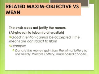 RELATED MAXIM-OBJECTIVE VS
MEAN
The ends does not justify the means
(Al-ghayah la tubarriru al-wasilah)
Good intention cannot be accepted if the
means are contradict to Islam
Example:
 Donate the money gain from the win of lottery to
the needy. Welfare Lottery, amal-based concert.
 
