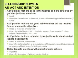 RELATIONSHIP BETWEEN
AN ACT AND INTENTION
1. Act/ policies that are good in themselves and are actuated by
good objectives/ intentions
 Ideal
 Example: Government to promote public welfare through zakat and charity
funds
1. Act/ policies that are not good in themselves but are resorted
for commendable objectives
 Need to make an amendment
 Example: Mobilizing funds for charity by means of games or by floating
interest-bearing loans and bonds
1. Act/ policies that are actuated by objectionable intentions but
lead to good results
 Need to make an amendment
 Example: Nationalization or rationalization of the products and industries and
avoidance of incongruent growth of industry
1. Objectionable intentions with objectionable policies
 Rejected
 Example: Smuggling of wine for use by Muslims
 