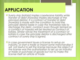 APPLICATION
 Surety ship (kafala) implies coextensive liability while
transfer of debt (hawala) implies discharge of the
principal debtor. If a contract of transfer of debt
(hawala) is made with the condition to hold the
principle debtor liable in case the transferee fails to
discharge the debt, contract even though termed as
a contract of hawala will be treated as contract of
kafala. Similar will be the treatment of a contract of
kafala in case the principle debtor is discharged after
contract of surety ship is signed.
 In case government issues a license to setup an
industry, or start a trade or import some merchandise it
will not lawful to sell the license because the object of
the license was the authorization to set up an industry
or trade or purchase of goods but not to make the
license itself an article of trade
 