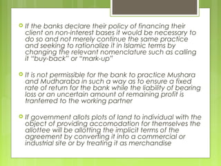  If the banks declare their policy of financing their
client on non-interest bases it would be necessary to
do so and not merely continue the same practice
and seeking to rationalize it in Islamic terms by
changing the relevant nomenclature such as calling
it “buy-back” or “mark-up”
 It is not permissible for the bank to practice Mushara
and Mudharaba in such a way as to ensure a fixed
rate of return for the bank while the liability of bearing
loss or an uncertain amount of remaining profit is
tranferred to the working partner
 If government allots plots of land to individual with the
object of providing accomodation for themselves the
allottee will be allotting the implicit terms of the
agreement by converting it into a commercial or
industrial site or by treating it as merchandise
 
