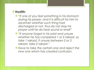  Hadith:
 “If one of you feel something in his stomach
during his prayer, and it is difficult for him to
ascertain whether such thing had
discharged or not, thus do not stop his
prayer until he do hear sound or smell”
 “If anyone forget in his solat and unsure
whether he has completed 1 or 2 rakaat, so
take 1 rakaat, if unsure between 2 or 3
rakaat, take 2 rakaat.”
 Have to take the certain one and reject the
new one which has created confusion.
 