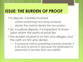 ISSUE: THE BURDEN OF PROOF
 In dispute, 2 parties involved
1. claims something/ accusing someone
2. denies the claims/ denies the accusation
 So, in judicial dispute, it is important to know
upon whom the oaths of proof lies
 The burden of proof is on him who alleges, and
the oath on him who denies
 if someone claims something towards another, it
is his duty to prove it, because the defendant is
presumed to be free from any liability
 