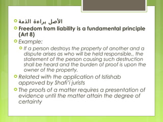  ‫الذمة‬ ‫براءة‬ ‫الصل‬
 Freedom from liability is a fundamental principle
(Art 8)
 Example:
 If a person destroys the property of another and a
dispute arises as who will be held responsible,, the
statement of the person causing such destruction
shall be heard and the burden of proof is upon the
owner of the property.
 Related with the application of Istishab
approved by Shafi’i jurists
 The proofs of a matter requires a presentation of
evidence until the matter attain the degree of
certainty
 