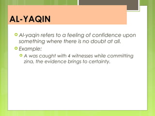 AL-YAQIN
 Al-yaqin refers to a feeling of confidence upon
something where there is no doubt at all.
 Example:
 A was caught with 4 witnesses while committing
zina, the evidence brings to certainty.
 