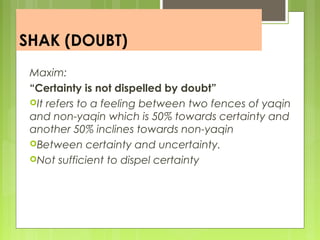 SHAK (DOUBT)
Maxim:
“Certainty is not dispelled by doubt”
It refers to a feeling between two fences of yaqin
and non-yaqin which is 50% towards certainty and
another 50% inclines towards non-yaqin
Between certainty and uncertainty.
Not sufficient to dispel certainty
 