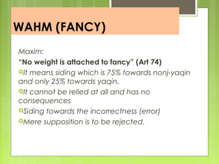 WAHM (FANCY)
Maxim:
“No weight is attached to fancy” (Art 74)
It means siding which is 75% towards nonj-yaqin
and only 25% towards yaqin.
It cannot be relied at all and has no
consequences
Siding towards the incorrectness (error)
Mere supposition is to be rejected.
 