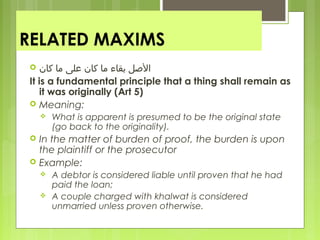 RELATED MAXIMS
 ‫كان‬ ‫ما‬ ‫معلى‬ ‫كان‬ ‫ما‬ ‫بقاء‬ ‫الصل‬
It is a fundamental principle that a thing shall remain as
it was originally (Art 5)
 Meaning:
 What is apparent is presumed to be the original state
(go back to the originality).
 In the matter of burden of proof, the burden is upon
the plaintiff or the prosecutor
 Example:
 A debtor is considered liable until proven that he had
paid the loan;
 A couple charged with khalwat is considered
unmarried unless proven otherwise.
 