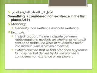  ‫العدم‬ ‫العارضة‬ ‫الصفات‬ ‫فى‬ ‫الصل‬
Something is considered non-existence in the first
place(Art 9)
 Meaning:
 Generally, non existence is prior to existence.
 Example:
 In Mudharabah, if there is dispute between
rabbulmaal and mudarib on whether or not profit
had been made, the word of mudharib is taken
into account unless proven otherwise;
 If Maria claimed that Ali had breached his promise
to marry her but denied by Ali, the promise is
considered non-existence unless proven.
 