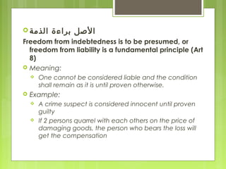  ‫الذمة‬ ‫براءة‬ ‫الصل‬
Freedom from indebtedness is to be presumed, or
freedom from liability is a fundamental principle (Art
8)
 Meaning:
 One cannot be considered liable and the condition
shall remain as it is until proven otherwise.
 Example:
 A crime suspect is considered innocent until proven
guilty
 If 2 persons quarrel with each others on the price of
damaging goods, the person who bears the loss will
get the compensation
 