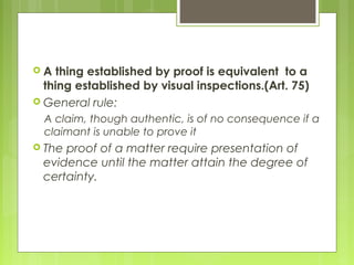  A thing established by proof is equivalent to a
thing established by visual inspections.(Art. 75)
 General rule:
A claim, though authentic, is of no consequence if a
claimant is unable to prove it
 The proof of a matter require presentation of
evidence until the matter attain the degree of
certainty.
 