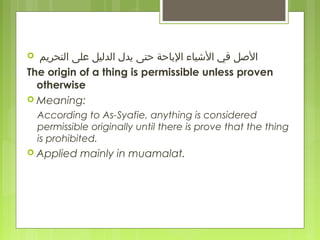   ‫التحريم‬ ‫معلى‬ ‫الدليل‬ ‫يدل‬ ‫الباحة حتى‬ ‫اليشياء‬ ‫في‬ ‫الصل‬
The origin of a thing is permissible unless proven
otherwise
 Meaning:
According to As-Syafie, anything is considered
permissible originally until there is prove that the thing
is prohibited.
 Applied mainly in muamalat.
 