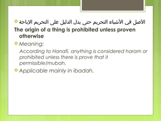  ‫الاباحة‬ ‫التحريم‬ ‫على‬ ‫الدليل‬ ‫يدل‬ ‫حتى‬ ‫التحريم‬ ‫اليشياء‬ ‫في‬ ‫اللصل‬
The origin of a thing is prohibited unless proven
otherwise
 Meaning:
According to Hanafi, anything is considered haram or
prohibited unless there is prove that it
permissible/mubah.
 Applicable mainly in ibadah.
 