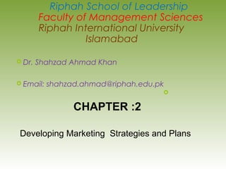  Dr. Shahzad Ahmad Khan
 Email: shahzad.ahmad@riphah.edu.pk

Riphah School of Leadership
Faculty of Management Sciences
Riphah International University
Islamabad
CHAPTER :2
Developing Marketing Strategies and Plans
 
