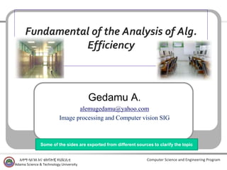 Computer Science and Engineering Program
Fundamental of the Analysis of Alg.
Efficiency
Gedamu A.
alemugedamu@yahoo.com
Image processing and Computer vision SIG
Some of the sides are exported from different sources to clarify the topic
 