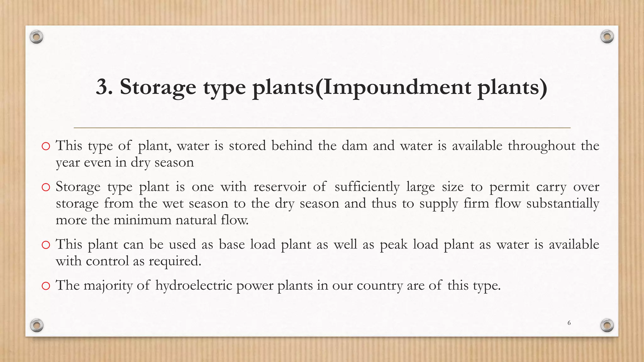 3. Storage type plants(Impoundment plants)
o This type of plant, water is stored behind the dam and water is available throughout the
year even in dry season
o Storage type plant is one with reservoir of sufficiently large size to permit carry over
storage from the wet season to the dry season and thus to supply firm flow substantially
more the minimum natural flow.
o This plant can be used as base load plant as well as peak load plant as water is available
with control as required.
o The majority of hydroelectric power plants in our country are of this type.
6
 