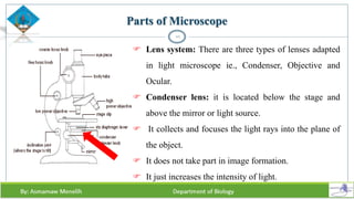 10
 Lens system: There are three types of lenses adapted
in light microscope ie., Condenser, Objective and
Ocular.
 Condenser lens: it is located below the stage and
above the mirror or light source.
 It collects and focuses the light rays into the plane of
the object.
 It does not take part in image formation.
 It just increases the intensity of light.
Parts of Microscope
 
