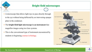 Bright field microscopes
 A microscope that allows light rays to pass directly through
to the eye without being deflected by an intervening opaque
plate in the condenser.
 The bright-field light microscope is an instrument that
magnifies images using two lens systems.
 This is the conventional type of instrument encountered by
students in beginning courses in biology.
12
 