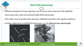Dark field microscope
Delicate transparent living organisms can be more easily observed with darkfield
microscopy than with conventional bright field microscopy.
This effect may be produced by placing a darkfield stop below the regular condenser.
Another application of darkfield microscopy is in the fluorescence microscope.
13
 